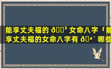 能享丈夫福的 🌳 女命八字「能享丈夫福的女命八字有 🪴 哪些」